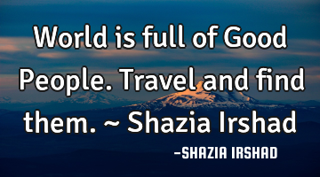 World is full of Good People. Travel and find them. ~ Shazia Irshad