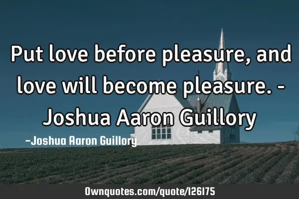 Put love before pleasure, and love will become pleasure. - Joshua Aaron G