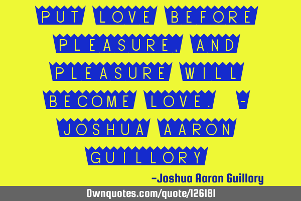 Put love before pleasure, and pleasure will become love. - Joshua Aaron G