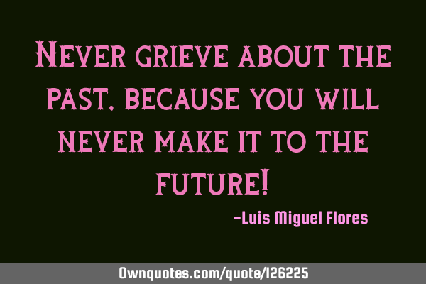 Never grieve about the past, because you will never make it to the future!