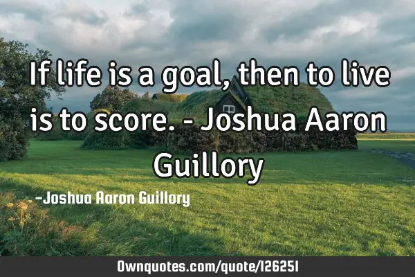 If life is a goal, then to live is to score. - Joshua Aaron G