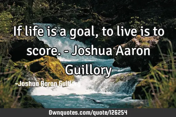 If life is a goal, to live is to score. - Joshua Aaron G