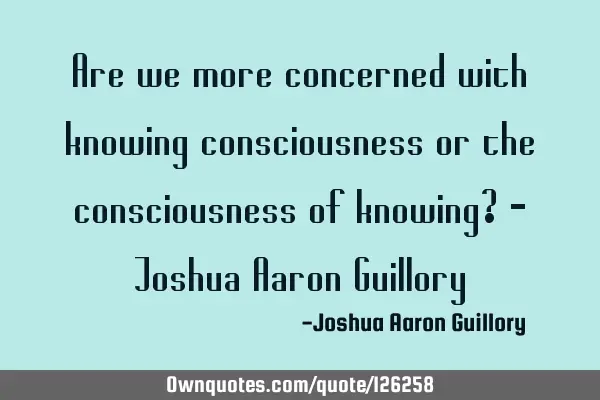 Are we more concerned with knowing consciousness or the consciousness of knowing? - Joshua Aaron G