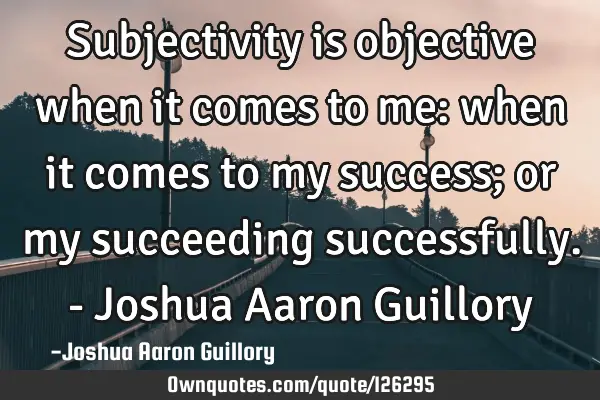 Subjectivity is objective when it comes to me: when it comes to my success; or my succeeding