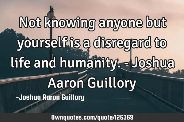 Not knowing anyone but yourself is a disregard to life and humanity. - Joshua Aaron G