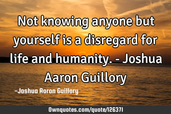 Not knowing anyone but yourself is a disregard for life and humanity. - Joshua Aaron G