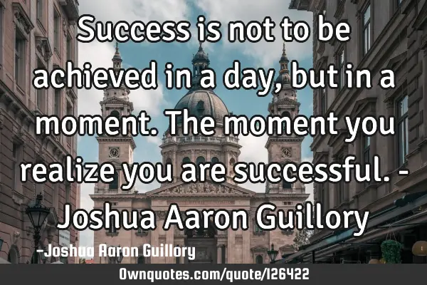 Success is not to be achieved in a day, but in a moment. The moment you realize you are successful.