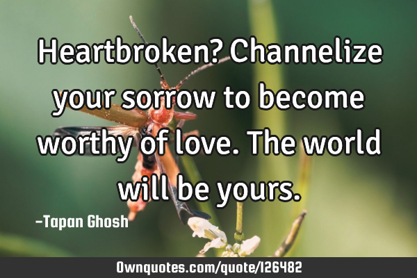 Heartbroken? Channelize your sorrow to become worthy of love. The world will be