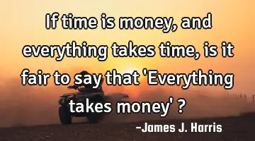 If time is money, and everything takes time, is it fair to say that 
