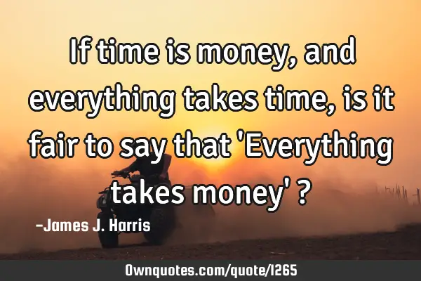 If time is money, and everything takes time, is it fair to say that 