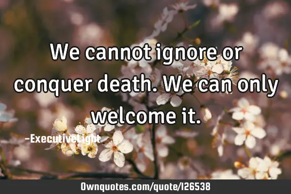 We cannot ignore or conquer death. We can only welcome