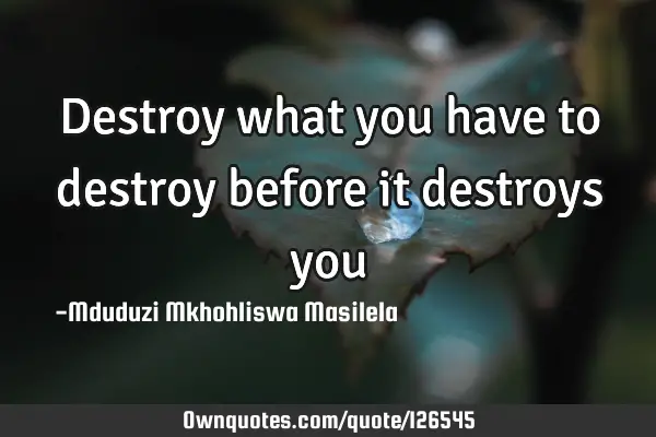 Destroy what you have to destroy before it destroys