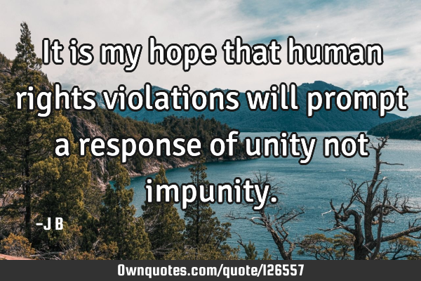 It is my hope that human rights violations will prompt a response of unity not