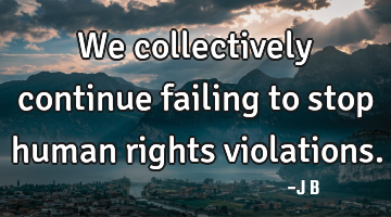 We collectively continue failing to stop human rights