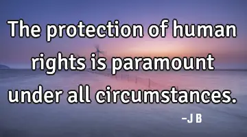 The protection of human rights is paramount under all