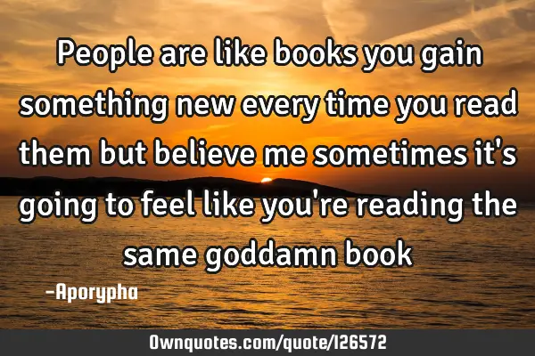 People are like books you gain something new every time you read them but believe me sometimes it