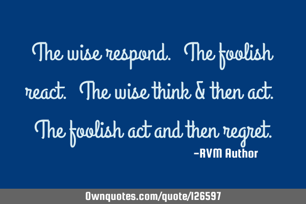 The wise respond. The foolish react. The wise think & then act. The foolish act and then