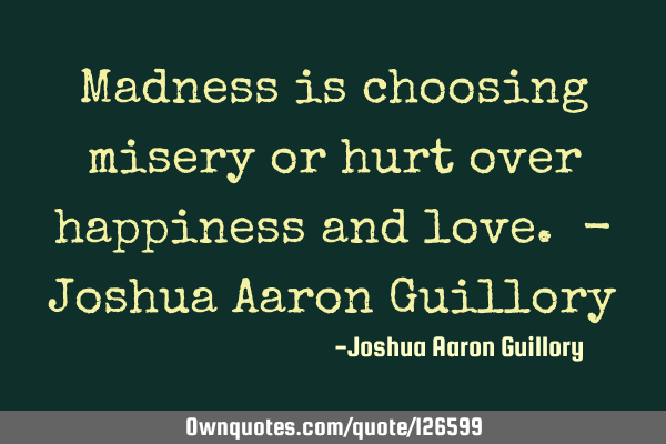 Madness is choosing misery or hurt over happiness and love. - Joshua Aaron G