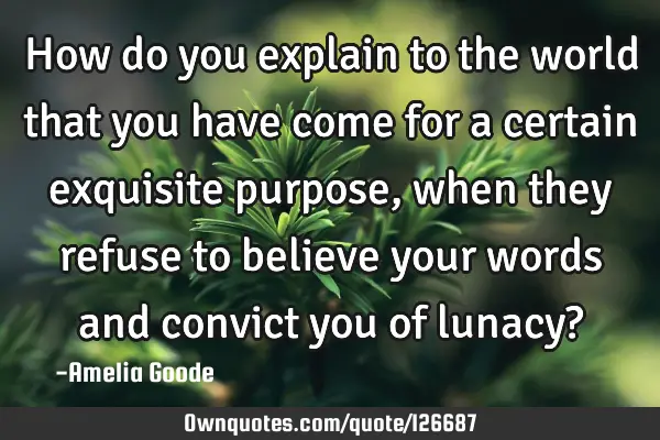 How do you explain to the world that you have come for a certain exquisite purpose, when they