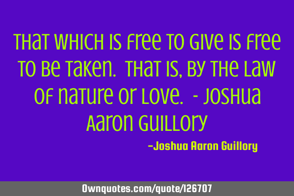 That which is free to give is free to be taken. That is, by the law of nature or love. - Joshua A