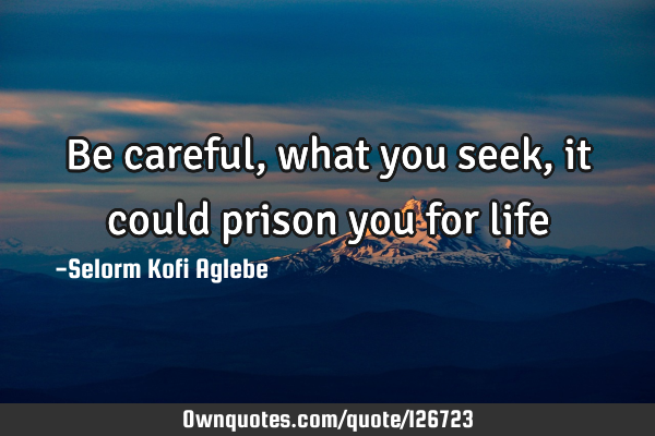 Be careful, what you seek, it could prison you for