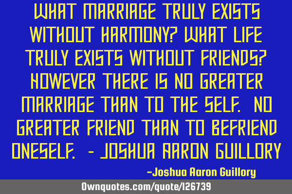 What marriage truly exists without harmony? What life truly exists without friends? However there