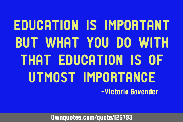 Education is important but what you do with that education is of utmost