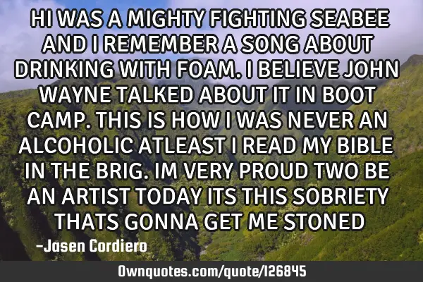 HI WAS A MIGHTY FIGHTING SEABEE AND I REMEMBER A SONG ABOUT DRINKING WITH FOAM. I BELIEVE JOHN WAYNE