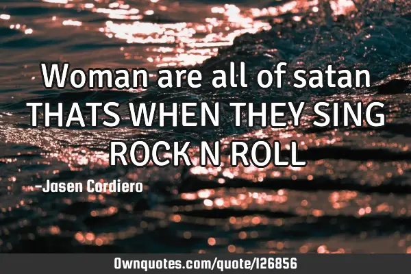 Woman are all of satan THATS WHEN THEY SING ROCK N ROLL