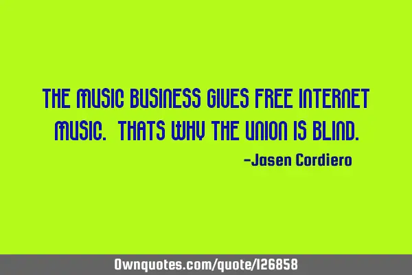 THE MUSIC BUSINESS GIVES FREE INTERNET MUSIC. THATS WHY THE UNION IS BLIND