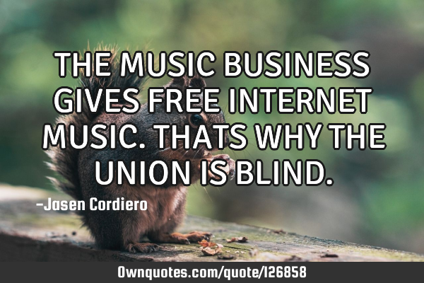 THE MUSIC BUSINESS GIVES FREE INTERNET MUSIC. THATS WHY THE UNION IS BLIND