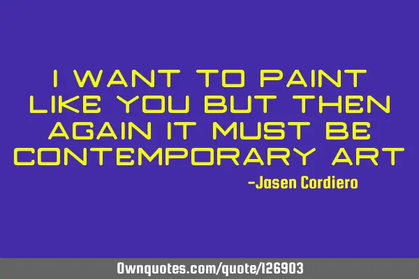 I WANT TO PAINT LIKE YOU BUT THEN AGAIN IT MUST BE CONTEMPORARY ART