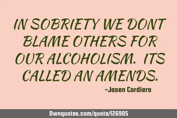 IN SOBRIETY WE DONT BLAME OTHERS FOR OUR ALCOHOLISM. ITS CALLED AN AMENDS