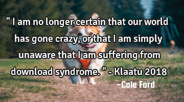 " I am no longer certain that our world has gone crazy, or that I am simply unaware that I am