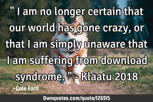 " I am no longer certain that our world has gone crazy, or that I am simply unaware that I am