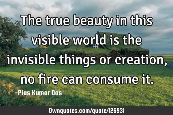The true beauty in this visible world is the invisible things or creation, no fire can consume