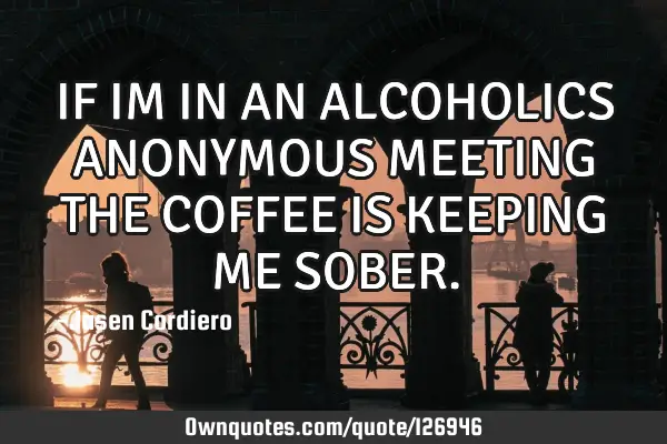 IF IM IN AN ALCOHOLICS ANONYMOUS MEETING THE COFFEE IS KEEPING ME SOBER