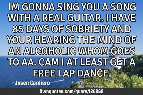IM GONNA SING YOU A SONG WITH A REAL GUITAR. I HAVE 85 DAYS OF SOBRIETY AND YOUR HEARING THE MIND OF
