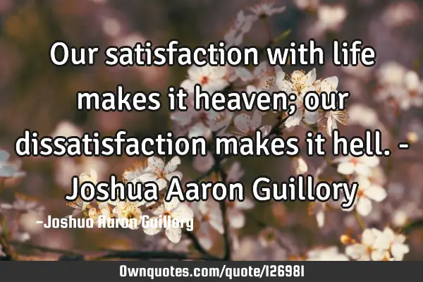 Our satisfaction with life makes it heaven; our dissatisfaction makes it hell. - Joshua Aaron G