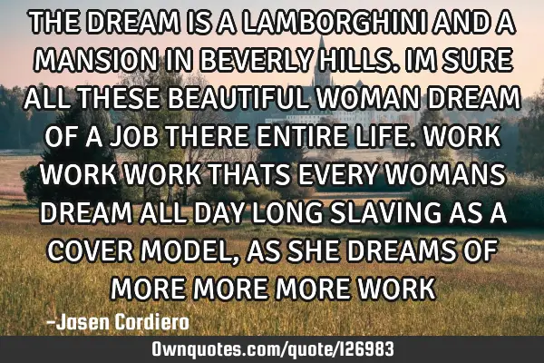 THE DREAM IS A LAMBORGHINI AND A MANSION IN BEVERLY HILLS. IM SURE ALL THESE BEAUTIFUL WOMAN DREAM O