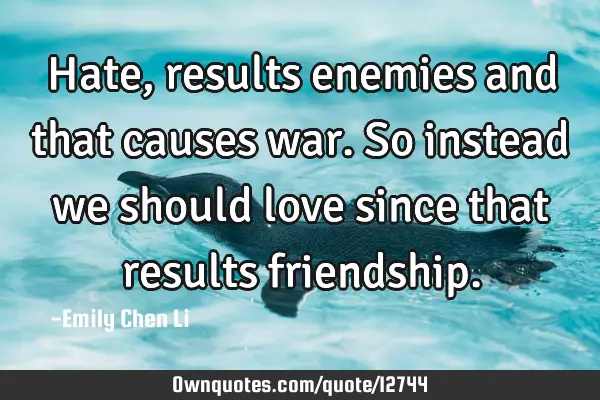 Hate, results enemies and that causes war. So instead we should love since that results