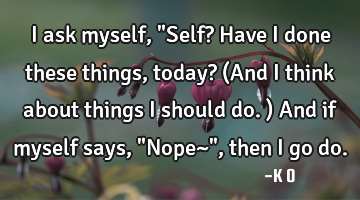 I ask myself, "Self? Have I done these things, today? (And I think about things I should do.) And