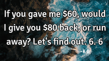 If you gave me $60, would I give you $80 back, or run away? Let