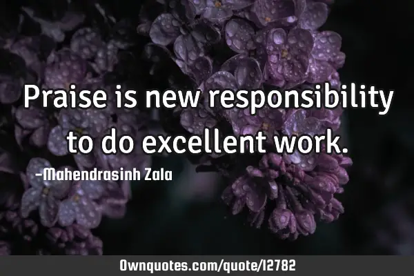 Praise is new responsibility to do excellent