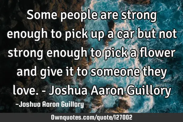 Some people are strong enough to pick up a car but not strong enough to pick a flower and give it