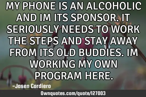 MY PHONE IS AN ALCOHOLIC AND IM ITS SPONSOR. IT SERIOUSLY NEEDS TO WORK THE STEPS AND STAY AWAY FROM