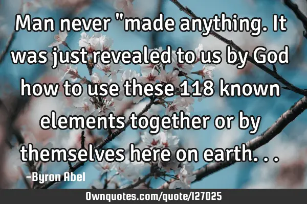 Man never "made anything. It was just revealed to us by God how to use these 118 known elements