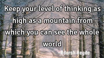 Keep your level of thinking as high as a mountain from which you can see the whole world