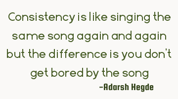 Consistency is like singing the same song again and again but the difference is you don