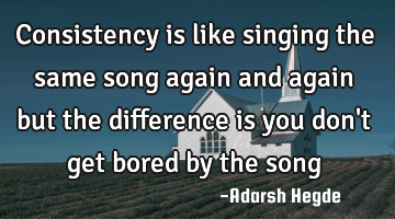 Consistency is like singing the same song again and again but the difference is you don